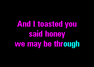 And I toasted you

said honey
we may be through