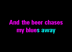 And the beer chases

my blues away