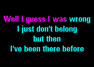 Well I guess I was wrong
I iust don't belong

hutthen
I've been there before