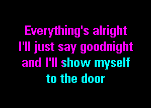 Everything's alright
I'll iust say goodnight

and I'll show myself
to the door