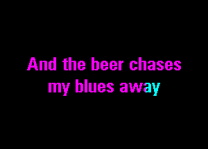 And the beer chases

my blues away