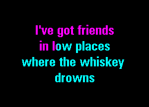 I've got friends
in low places

where the whiskey
drowns