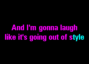 And I'm gonna laugh

like it's going out of style