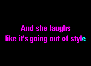 And she laughs

like it's going out of style