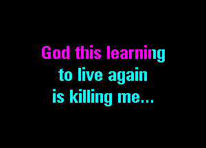 God this learning

to live again
is killing me...