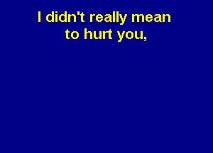 I didn't really mean
to hurt you,