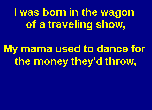 I was born in the wagon
of a traveling show,

My mama used to dance for
the money they'd throw,