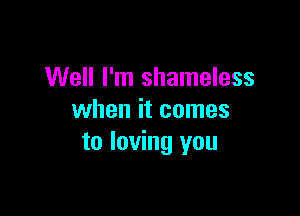 Well I'm shameless

when it comes
to loving you