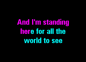 And I'm standing

here for all the
world to see