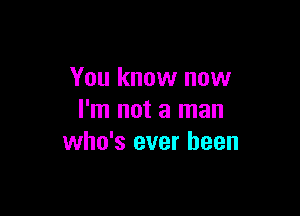 You know now

I'm not a man
who's ever been