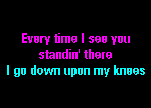 Every time I see you

standin' there
I go down upon my knees