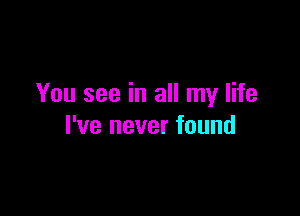 You see in all my life

I've never found