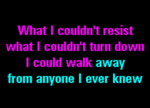 What I couldn't resist
what I couldn't turn down
I could walk away
from anyone I ever knew