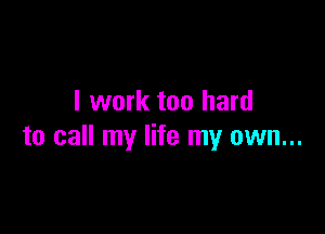 I work too hard

to call my life my own...