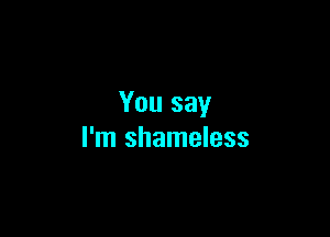 You say

I'm shameless