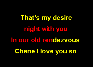 That's my desire
night with you

In our old rendezvous

Cherie I love you so