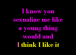 I lmow you
sexualize me like
a young thing
would and

Ithinkllikeit l