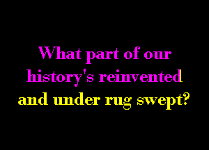 What part of our
history's reinvented
and under rug swept?