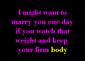 I might want to
marry you one day
if you watch that
weight and keep

your firm body