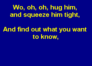 W0, oh, oh, hug him,
and squeeze him tight,

And find out what you want

to know,