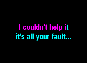 I couldn't help it

it's all your fault...