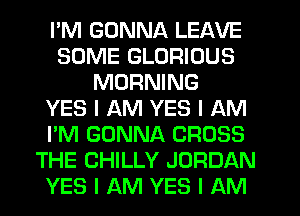 I'M GONNA LEAVE
SOME GLORIOUS
MORNING
YES I AM YES I AM
I'M GONNA CROSS
THE CHILLY JORDAN
YES I AM YES I AM