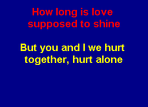 But you and I we hurt

together, hurt alone