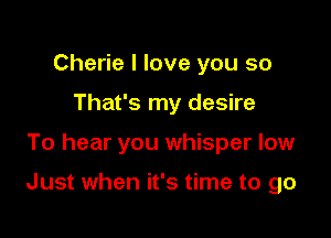 Cherie I love you so
That's my desire

To hear you whisper low

Just when it's time to go