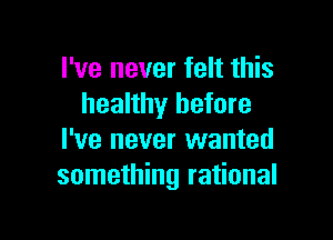 I've never felt this
healthy before

I've never wanted
something rational