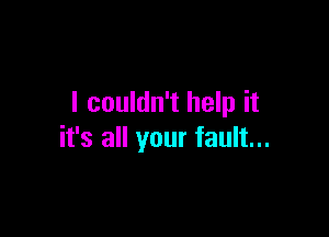 I couldn't help it

it's all your fault...