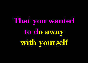 That you wanted

to do away
With yourself