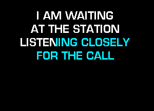 I AM WAITING
AT THE STATION
LISTENING CLOSELY
FOR THE CALL