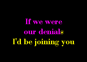 If we were

our denials

I'd be joining you
