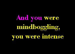 And you were
mindbogg ' ,

you were intense