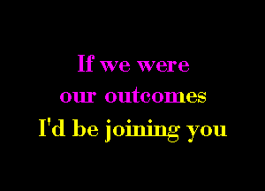 If we were

our outcomes

I'd be joining you
