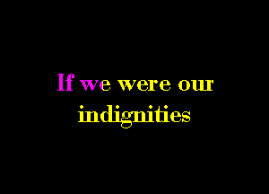 If we were our

indignities