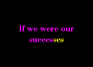 If we were our

successes