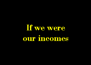 If we were

our incomes