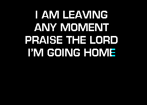 I AM LEAVING
ANY MOMENT
PRAISE THE LORD

I'M GOING HOME