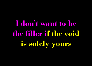 I don't want to be

the filler if the void

is solely yours