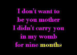 I don't want to
be you mother
I didn't carry you

in my womb

for nine months I