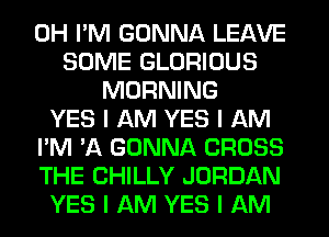 0H I'M GONNA LEAVE
SOME GLORIOUS
MORNING
YES I AM YES I AM
I'M 'A GONNA CROSS
THE CHILLY JORDAN
YES I AM YES I AM