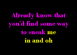 Already know that

you'd 13nd some way
to sneak me
in and 0h