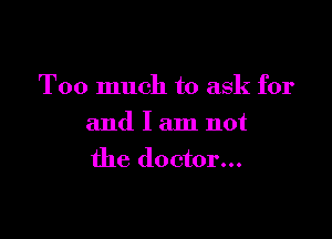 Too much to ask for

and I am not
the doctor...