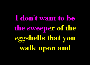I don't want to be
the sweeper of the
eggshells that you

walk upon and

g
