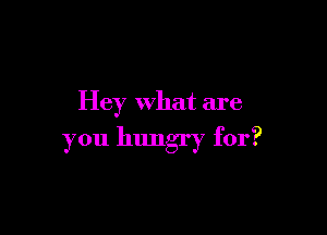 Hey what are

you hungry for?