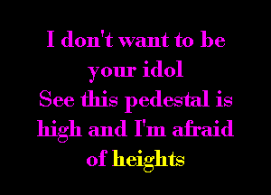 I don't want to be
your idol

See this pedestal is
high and I'm afraid
of heights