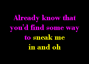 Already know that

you'd 13nd some way
to sneak me
in and 0h