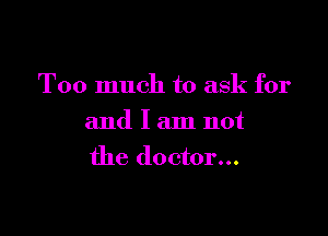 Too much to ask for

and I am not
the doctor...