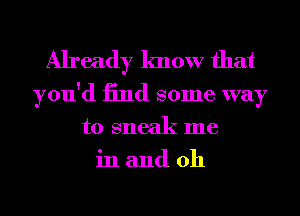 Already know that

you'd 13nd some way
to sneak me
in and 0h